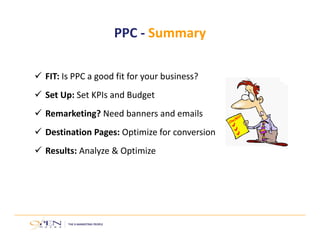  FIT: Is PPC a good fit for your business?
 Set Up: Set KPIs and Budget
 Remarketing? Need banners and emails
 Destination Pages: Optimize for conversion
 Results: Analyze & Optimize 
PPC ‐ Summary
 