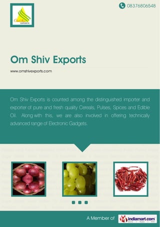 08376806548
A Member of
Om Shiv Exports
www.omshivexports.com
Fresh Vegetables Fresh Fruits Indian Spices Groundnuts Indian Pulses Indian Sugar Edible
Seed Edible Oil Essentials Oils & Extracts Electronic Gadgets Energy Products Fingerprint &
Keypad Lock Fresh Vegetables Fresh Fruits Indian Spices Groundnuts Indian Pulses Indian
Sugar Edible Seed Edible Oil Essentials Oils & Extracts Electronic Gadgets Energy
Products Fingerprint & Keypad Lock Fresh Vegetables Fresh Fruits Indian
Spices Groundnuts Indian Pulses Indian Sugar Edible Seed Edible Oil Essentials Oils &
Extracts Electronic Gadgets Energy Products Fingerprint & Keypad Lock Fresh
Vegetables Fresh Fruits Indian Spices Groundnuts Indian Pulses Indian Sugar Edible
Seed Edible Oil Essentials Oils & Extracts Electronic Gadgets Energy Products Fingerprint &
Keypad Lock Fresh Vegetables Fresh Fruits Indian Spices Groundnuts Indian Pulses Indian
Sugar Edible Seed Edible Oil Essentials Oils & Extracts Electronic Gadgets Energy
Products Fingerprint & Keypad Lock Fresh Vegetables Fresh Fruits Indian
Spices Groundnuts Indian Pulses Indian Sugar Edible Seed Edible Oil Essentials Oils &
Extracts Electronic Gadgets Energy Products Fingerprint & Keypad Lock Fresh
Vegetables Fresh Fruits Indian Spices Groundnuts Indian Pulses Indian Sugar Edible
Seed Edible Oil Essentials Oils & Extracts Electronic Gadgets Energy Products Fingerprint &
Keypad Lock Fresh Vegetables Fresh Fruits Indian Spices Groundnuts Indian Pulses Indian
Sugar Edible Seed Edible Oil Essentials Oils & Extracts Electronic Gadgets Energy
Products Fingerprint & Keypad Lock Fresh Vegetables Fresh Fruits Indian
Om Shiv Exports is counted among the distinguished importer and
exporter of pure and fresh quality Cereals, Pulses, Spices and Edible
Oil. Along with this, we are also involved in offering technically
advanced range of Electronic Gadgets.
 