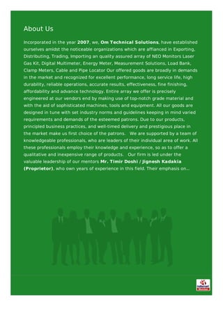 About Us
Incorporated in the year 2007, we, Om Technical Solutions, have established
ourselves amidst the noticeable organizations which are affianced in Exporting,
Distributing, Trading, Importing an quality assured array of NEO Monitors Laser
Gas Kit, Digital Multimeter, Energy Meter, Measurement Solutions, Load Bank,
Clamp Meters, Cable and Pipe Locator Our offered goods are broadly in demands
in the market and recognized for excellent performance, long service life, high
durability, reliable operations, accurate results, effectiveness, fine finishing,
affordability and advance technology. Entire array we offer is precisely
engineered at our vendors end by making use of top-notch grade material and
with the aid of sophisticated machines, tools and equipment. All our goods are
designed in tune with set industry norms and guidelines keeping in mind varied
requirements and demands of the esteemed patrons. Due to our products,
principled business practices, and well-timed delivery and prestigious place in
the market make us first choice of the patrons. We are supported by a team of
knowledgeable professionals, who are leaders of their individual area of work. All
these professionals employ their knowledge and experience, so as to offer a
qualitative and inexpensive range of products. Our firm is led under the
valuable leadership of our mentors Mr. Timir Doshi / Jignesh Kadakia
(Proprietor), who own years of experience in this field. Their emphasis on...
 