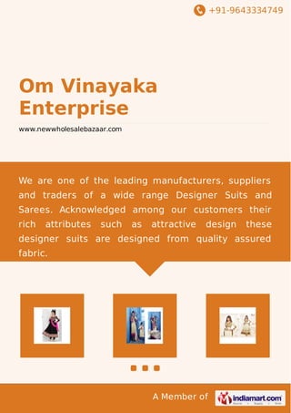 +91-9643334749 
Om Vinayaka 
Enterprise 
www.newwholesalebazaar.com 
We are one of the leading manufacturers, suppliers 
and traders of a wide range Designer Suits and 
Sarees. Acknowledged among our customers their 
rich attributes such as attractive design these 
designer suits are designed from quality assured 
fabric. 
A Member of 
 