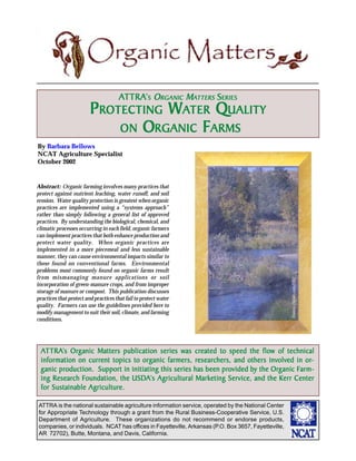 ATTRA’ S O RGANIC MATTERS SERIES
                                        TTRA’
                         PROTECTING WATER QUALITY
                             ON ORGANIC FARMS
By Barbara Bellows
NCAT Agriculture Specialist
October 2002


Abstract: Organic farming involves many practices that
protect against nutrient leaching, water runoff, and soil
erosion. Water quality protection is greatest when organic
practices are implemented using a “systems approach”
rather than simply following a general list of approved
practices. By understanding the biological, chemical, and
climatic processes occurring in each field, organic farmers
can implement practices that both enhance production and
protect water quality. When organic practices are
implemented in a more piecemeal and less sustainable
manner, they can cause environmental impacts similar to
those found on conventional farms. Environmental
problems most commonly found on organic farms result
from mismanaging manure applications or soil

                                                                                                      ©www.clipart.com2002
incorporation of green-manure crops, and from improper
storage of manure or compost. This publication discusses
practices that protect and practices that fail to protect water
quality. Farmers can use the guidelines provided here to
modify management to suit their soil, climate, and farming
conditions.




 ATTRA’s Org anic Matters publication series was created to speed the flow of technical
   TTRA’ Org                                     was created
                 current           org                resear
                                                       esearchers,            involv
                                                                                 olved or-
 information on current topics to organic farmers, researchers, and others involved in or-
        production.                                            provided        Org      Farm-
 g anic production. Support in initiating this series has been provided by the Org anic Farm-
      Research Foundation,     USDA Agricultural
 ing Research Foundation, the USDA’s Agricultural Marketing Service, and the Kerr Center
                 Agricultur
                    riculture.
 for Sustainable Agriculture.

ATTRA is the national sustainable agriculture information service, operated by the National Center
for Appropriate Technology through a grant from the Rural Business-Cooperative Service, U.S.
Department of Agriculture. These organizations do not recommend or endorse products,
companies, or individuals. NCAT has offices in Fayetteville, Arkansas (P.O. Box 3657, Fayetteville,
AR 72702), Butte, Montana, and Davis, California.
 