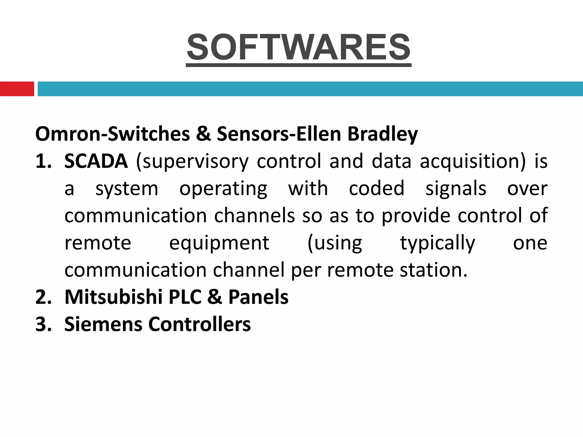 SOFTWARES
Omron-Switches & Sensors-Ellen Bradley
1. SCADA (supervisory control and data acquisition) is
a system operating with coded signals over
communication channels so as to provide control of
remote equipment (using typically one
communication channel per remote station.
2. Mitsubishi PLC & Panels
3. Siemens Controllers
 