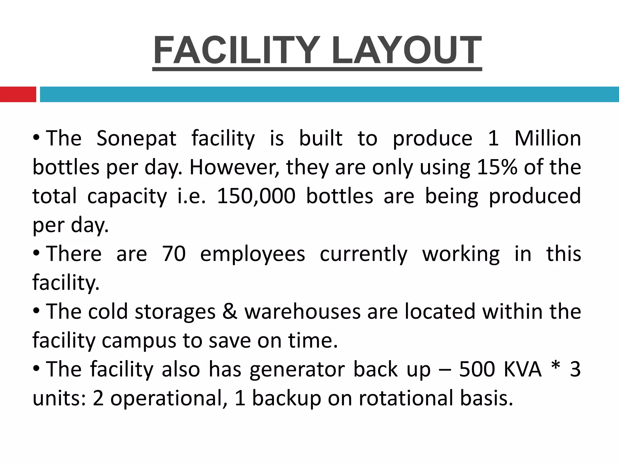 FACILITY LAYOUT
• The Sonepat facility is built to produce 1 Million
bottles per day. However, they are only using 15% of the
total capacity i.e. 150,000 bottles are being produced
per day.
• There are 70 employees currently working in this
facility.
• The cold storages & warehouses are located within the
facility campus to save on time.
• The facility also has generator back up – 500 KVA * 3
units: 2 operational, 1 backup on rotational basis.
 