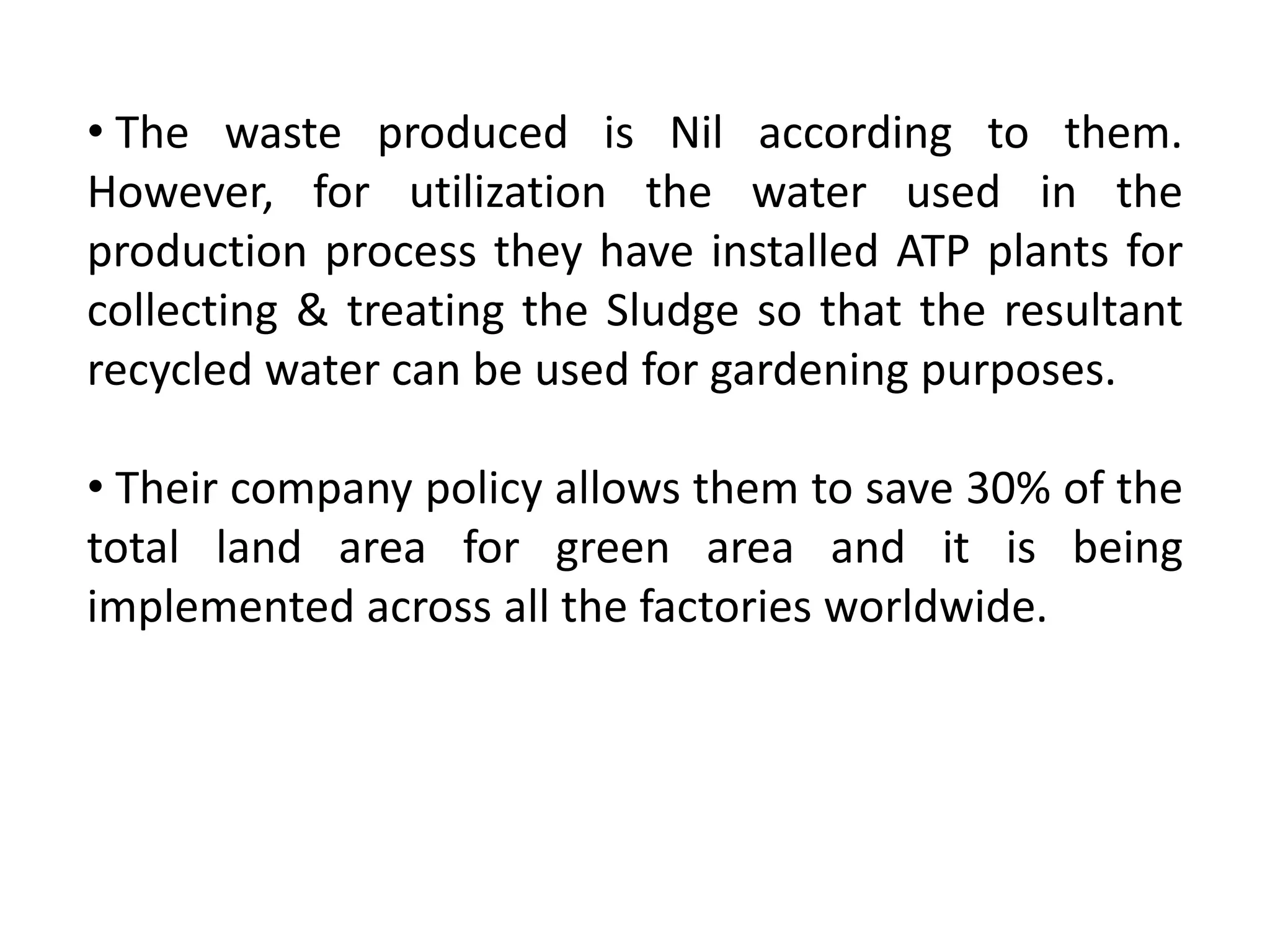 • The waste produced is Nil according to them.
However, for utilization the water used in the
production process they have installed ATP plants for
collecting & treating the Sludge so that the resultant
recycled water can be used for gardening purposes.
• Their company policy allows them to save 30% of the
total land area for green area and it is being
implemented across all the factories worldwide.
 
