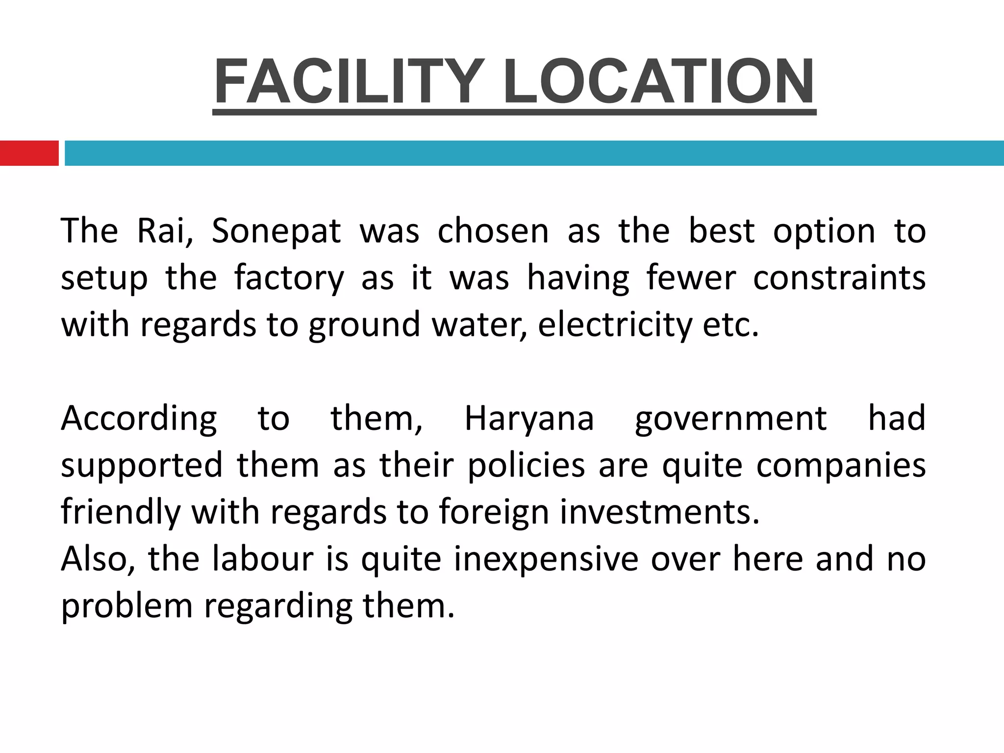 FACILITY LOCATION
The Rai, Sonepat was chosen as the best option to
setup the factory as it was having fewer constraints
with regards to ground water, electricity etc.
According to them, Haryana government had
supported them as their policies are quite companies
friendly with regards to foreign investments.
Also, the labour is quite inexpensive over here and no
problem regarding them.
 