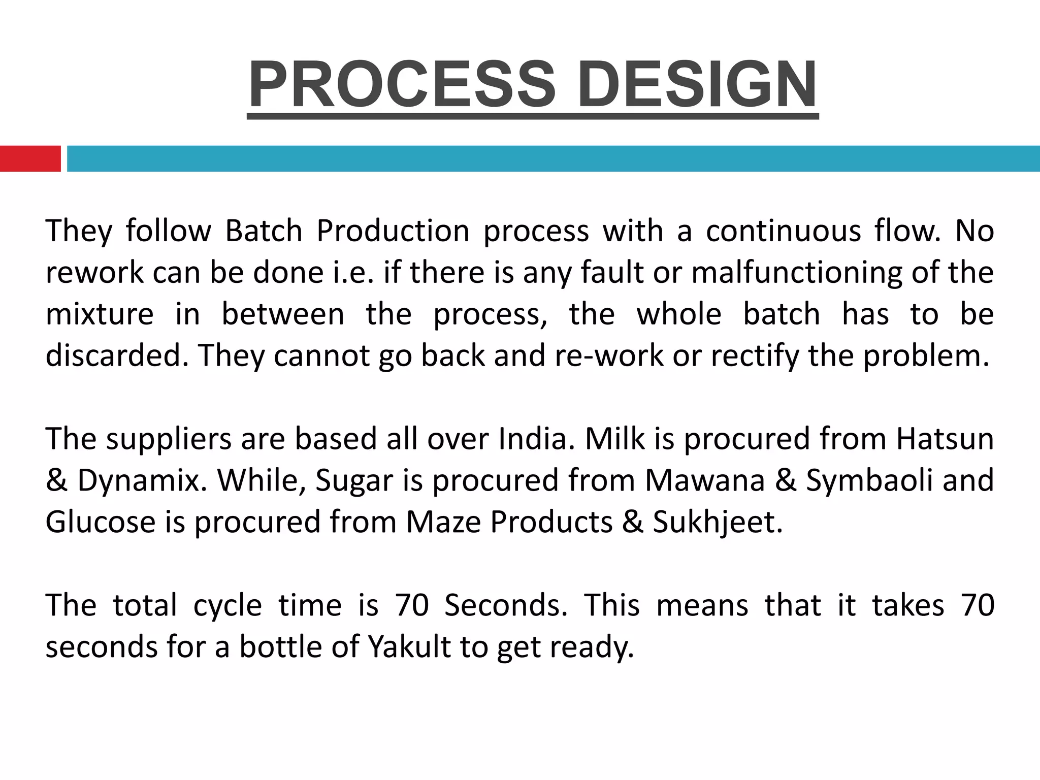 PROCESS DESIGN
They follow Batch Production process with a continuous flow. No
rework can be done i.e. if there is any fault or malfunctioning of the
mixture in between the process, the whole batch has to be
discarded. They cannot go back and re-work or rectify the problem.
The suppliers are based all over India. Milk is procured from Hatsun
& Dynamix. While, Sugar is procured from Mawana & Symbaoli and
Glucose is procured from Maze Products & Sukhjeet.
The total cycle time is 70 Seconds. This means that it takes 70
seconds for a bottle of Yakult to get ready.
 