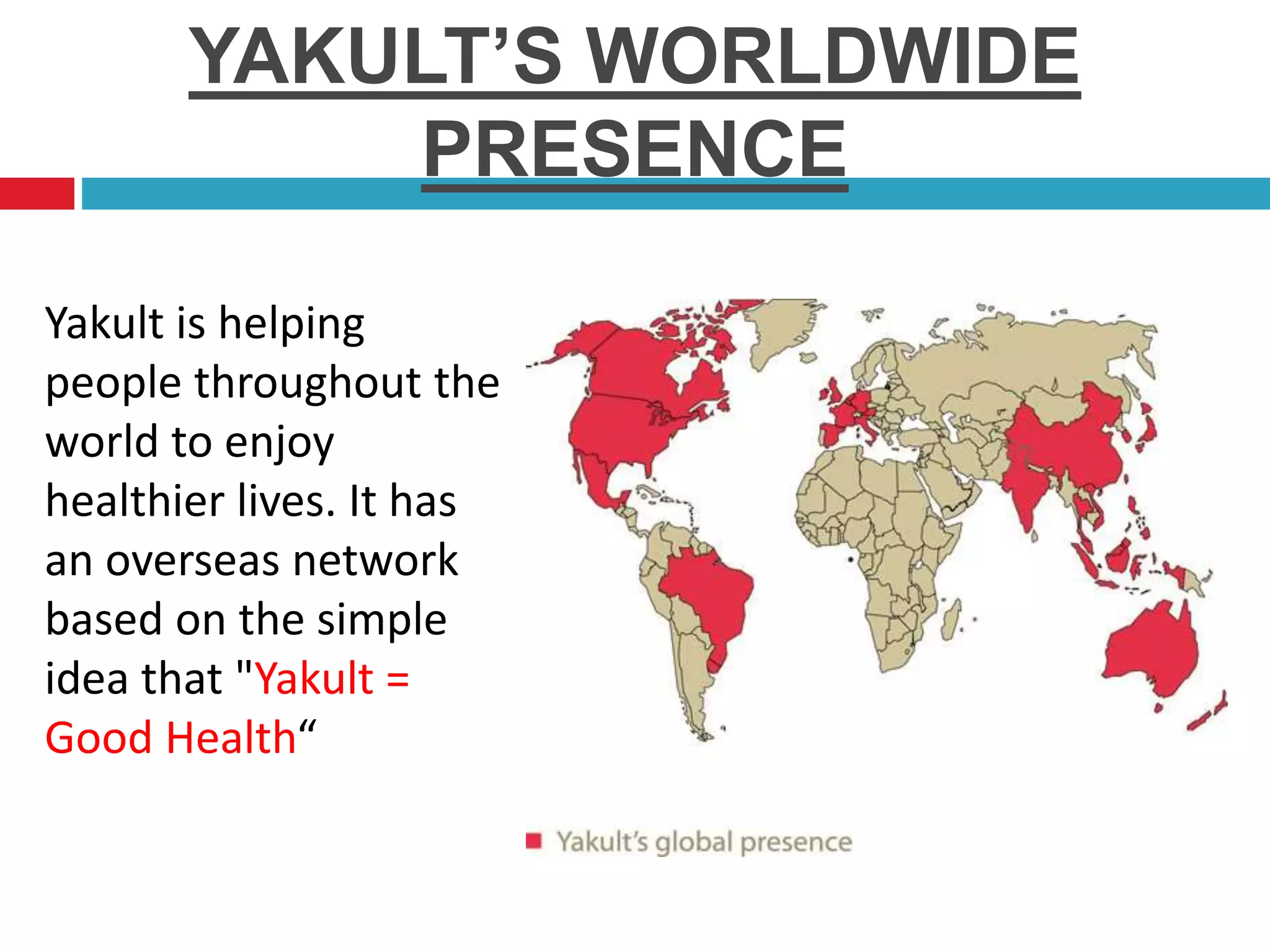 YAKULT’S WORLDWIDE
PRESENCE
Yakult is helping
people throughout the
world to enjoy
healthier lives. It has
an overseas network
based on the simple
idea that "Yakult =
Good Health“
 