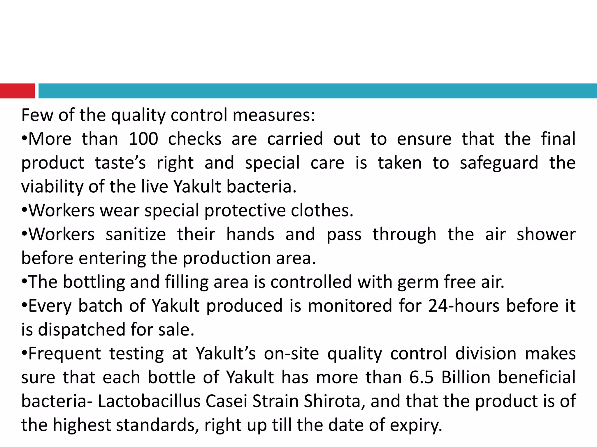 Few of the quality control measures:
•More than 100 checks are carried out to ensure that the final
product taste’s right and special care is taken to safeguard the
viability of the live Yakult bacteria.
•Workers wear special protective clothes.
•Workers sanitize their hands and pass through the air shower
before entering the production area.
•The bottling and filling area is controlled with germ free air.
•Every batch of Yakult produced is monitored for 24-hours before it
is dispatched for sale.
•Frequent testing at Yakult’s on-site quality control division makes
sure that each bottle of Yakult has more than 6.5 Billion beneficial
bacteria- Lactobacillus Casei Strain Shirota, and that the product is of
the highest standards, right up till the date of expiry.
 