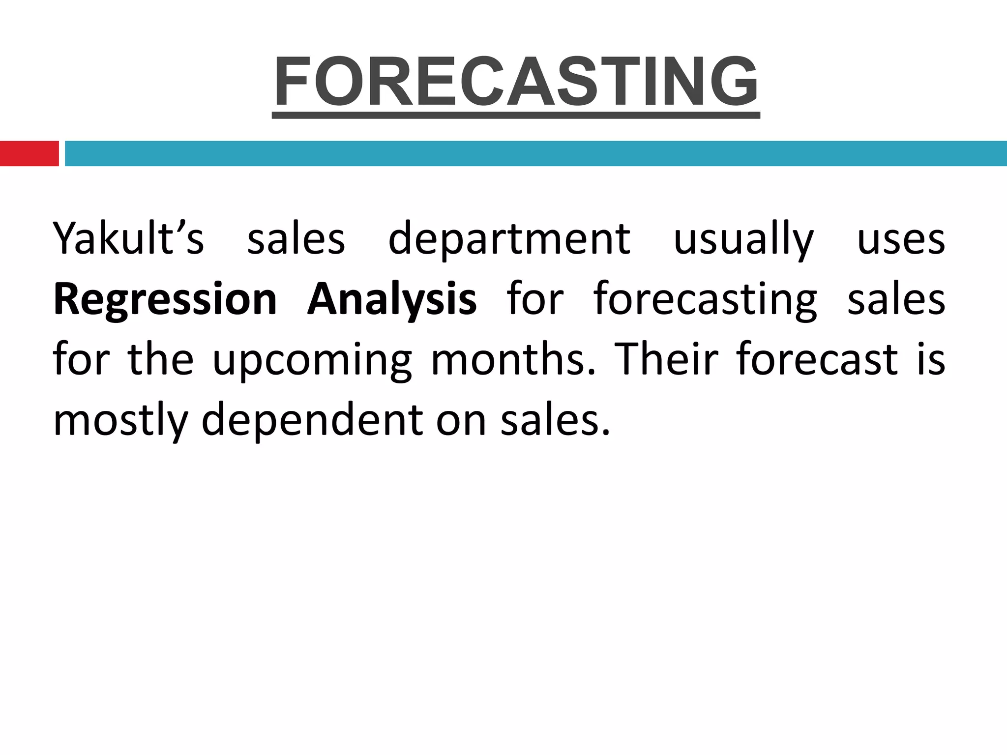 FORECASTING
Yakult’s sales department usually uses
Regression Analysis for forecasting sales
for the upcoming months. Their forecast is
mostly dependent on sales.
 