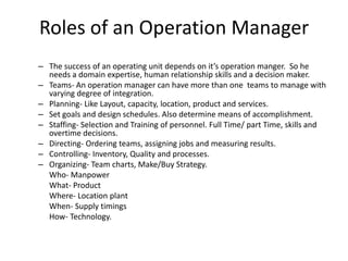 Roles of an Operation Manager
– The success of an operating unit depends on it’s operation manger. So he
  needs a domain expertise, human relationship skills and a decision maker.
– Teams- An operation manager can have more than one teams to manage with
  varying degree of integration.
– Planning- Like Layout, capacity, location, product and services.
– Set goals and design schedules. Also determine means of accomplishment.
– Staffing- Selection and Training of personnel. Full Time/ part Time, skills and
  overtime decisions.
– Directing- Ordering teams, assigning jobs and measuring results.
– Controlling- Inventory, Quality and processes.
– Organizing- Team charts, Make/Buy Strategy.
  Who- Manpower
  What- Product
  Where- Location plant
  When- Supply timings
  How- Technology.
 