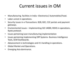 Current issues in OM
• Manufacturing facilities in India –Electronics/ Automobiles/Food.
• Labor unrest in operations.
• Security issues in e-Transactions: B2B, B2C, C2C portals and payment
  gateways.
• Environmental issues – Implementing ISO 14000, ROHS in operations.
  Kyoto protocol.
• Issues pertaining Lean manufacturing implementation
• Issues pertaining implementing ERP Systems- Business Intelligence
  Tools, SCM Dashboards.
• Advancement is technologies and it’s handling in operations.
• Global Market and Operations.
• Emerging Asia dominance.
 
