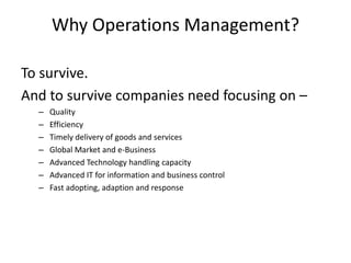 Why Operations Management?

To survive.
And to survive companies need focusing on –
  –   Quality
  –   Efficiency
  –   Timely delivery of goods and services
  –   Global Market and e-Business
  –   Advanced Technology handling capacity
  –   Advanced IT for information and business control
  –   Fast adopting, adaption and response
 