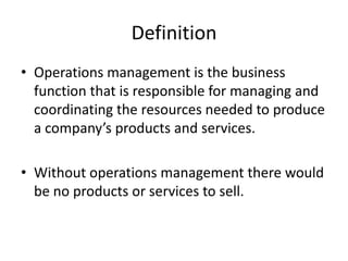 Definition
• Operations management is the business
  function that is responsible for managing and
  coordinating the resources needed to produce
  a company’s products and services.

• Without operations management there would
  be no products or services to sell.
 