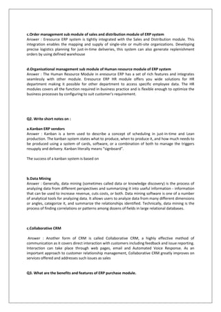 c.Order management sub module of sales and distribution module of ERP system
Answer : Eresource ERP system is tightly integrated with the Sales and Distribution module. This
integration enables the mapping and supply of single-site or multi-site organizations. Developing
precise logistics planning for just-in-time deliveries, this system can also generate replenishment
orders by using defined warehouse
d.Organisational management sub module of Human resource module of ERP system
Answer : The Human Resource Module in eresource ERP has a set of rich features and integrates
seamlessly with other module. Eresource ERP HR module offers you wide solutions for HR
department making it possible for other department to access specific employee data. The HR
modules covers all the function required in business practice and is flexible enough to optimize the
business processes by configuring to suit customer's requirement.
Q2. Write short notes on :
a.Kanban ERP vendors
Answer : Kanban is a term used to describe a concept of scheduling in just-in-time and Lean
production. The kanban system states what to produce, when to produce it, and how much needs to
be produced using a system of cards, software, or a combination of both to manage the triggers
resupply and delivery. Kanban literally means “signboard”.
The success of a kanban system is based on
b.Data Mining
Answer : Generally, data mining (sometimes called data or knowledge discovery) is the process of
analyzing data from different perspectives and summarizing it into useful information - information
that can be used to increase revenue, cuts costs, or both. Data mining software is one of a number
of analytical tools for analyzing data. It allows users to analyze data from many different dimensions
or angles, categorize it, and summarize the relationships identified. Technically, data mining is the
process of finding correlations or patterns among dozens of fields in large relational databases.
c.Collaborative CRM
Answer : Another form of CRM is called Collaborative CRM, a highly effective method of
communication as it covers direct interaction with customers including feedback and issue reporting.
Interaction can take place through web pages, email and Automated Voice Response. As an
important approach to customer relationship management, Collaborative CRM greatly improves on
services offered and addresses such issues as sales
Q3. What are the benefits and features of ERP purchase module.
 