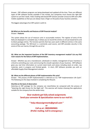 Answer : ERP software programs are being developed and updated all the time. There are different
types of ERP software brands available in the market, but companies must choose the right ERP
system to suit their needs. India's leading web-based ERP solution provider eresource ERP even offer
mobile capabilities so that you can always have a finger on the pulse of your business activities.
The biggest advantage of an ERP system is with its
Q4.What are the benefits and features of ERP financial module?
Answer : Features
The system allows the use of measure units in accountable motions. The register of entry of the
Daily are displayed in a complete way. It allows you to record the entries on annual closed terms and
to block package entries. This function permits that two users work in different entries in the same
accounting package. The MS-Excel is a commonly used source, and ERP provides security in the
access of the use macros; through the use of an
Q5. What are the important functions of the ERP inventory management module? List any FIVE
main reasons for the failure of ERP implementation.
Answer : Whether you are a manufacturer, wholesaler or retailer, management of your inventory is
critical to controlling your costs and ensuring the smooth operation of your business. ERP Software
gives you real time information on current stock levels and values including stock on order, raw
materials, work in progress and finished goods. In short, ERP Software provides you with an
affordable Supply Chain Management solution
Q6. What are the different phases of ERP implementation life cycle?
Answer : THE process of ERP implementation is referred as d as "ERP Implementation Life Cycle".
The following are the steps involved in completing the lifecycle.
Shortlist on the basis of observation
Selecting an ERP package for the company can nevertheless be compared with the process of
"Selecting the right Person for the Right Job". This exercise will involve choosing few applications
suitable for the company from the whole many.
Dear students get fully solved assignments
Send your semester & Specialization name to our mail id :
“ help.mbaassignments@gmail.com ”
or
Call us at : 08263069601
(Prefer mailing. Call in emergency )
 