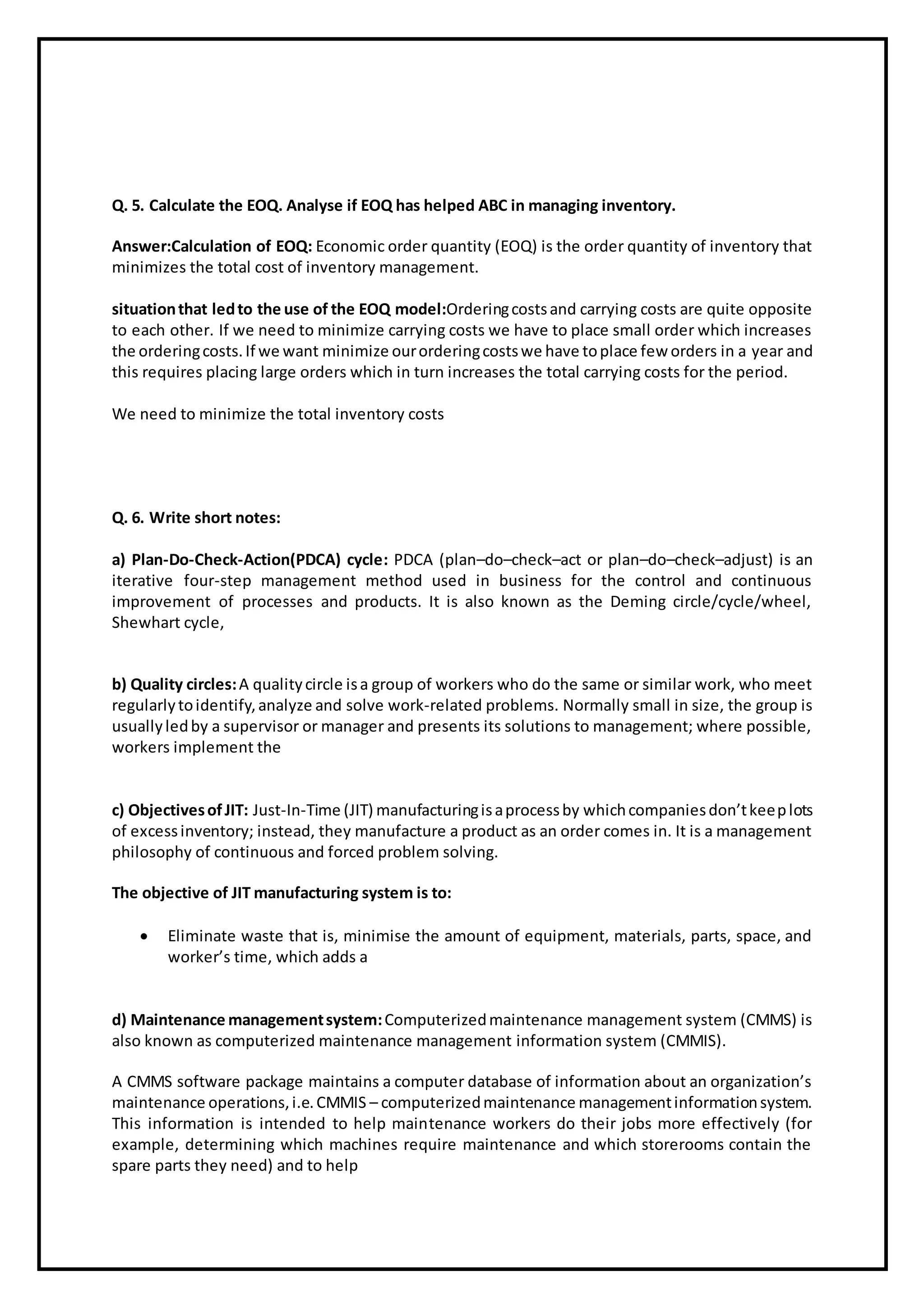 Q. 5. Calculate the EOQ. Analyse if EOQ has helped ABC in managing inventory.
Answer:Calculation of EOQ: Economic order quantity (EOQ) is the order quantity of inventory that
minimizes the total cost of inventory management.
situationthat ledto the use of the EOQ model:Orderingcostsand carrying costs are quite opposite
to each other. If we need to minimize carrying costs we have to place small order which increases
the orderingcosts.If we want minimize ourorderingcostswe have toplace few orders in a year and
this requires placing large orders which in turn increases the total carrying costs for the period.
We need to minimize the total inventory costs
Q. 6. Write short notes:
a) Plan-Do-Check-Action(PDCA) cycle: PDCA (plan–do–check–act or plan–do–check–adjust) is an
iterative four-step management method used in business for the control and continuous
improvement of processes and products. It is also known as the Deming circle/cycle/wheel,
Shewhart cycle,
b) Quality circles:A qualitycircle isa group of workers who do the same or similar work, who meet
regularlytoidentify,analyze and solve work-related problems. Normally small in size, the group is
usuallyledby a supervisor or manager and presents its solutions to management; where possible,
workers implement the
c) ObjectivesofJIT: Just-In-Time (JIT) manufacturingisaprocessby whichcompaniesdon’tkeeplots
of excessinventory; instead, they manufacture a product as an order comes in. It is a management
philosophy of continuous and forced problem solving.
The objective of JIT manufacturing system is to:
 Eliminate waste that is, minimise the amount of equipment, materials, parts, space, and
worker’s time, which adds a
d) Maintenance managementsystem:Computerizedmaintenance management system (CMMS) is
also known as computerized maintenance management information system (CMMIS).
A CMMS software package maintains a computer database of information about an organization’s
maintenance operations,i.e.CMMIS – computerizedmaintenance managementinformationsystem.
This information is intended to help maintenance workers do their jobs more effectively (for
example, determining which machines require maintenance and which storerooms contain the
spare parts they need) and to help
 