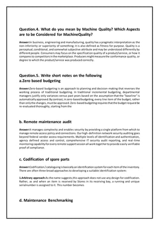 Question.4. What do you mean by Machine Quality? Which Aspects
are to be Considered for MachineQuality?
Answer:In business, engineering and manufacturing, quality has a pragmatic interpretation as the
non-inferiority or superiority of something; it is also defined as fitness for purpose. Quality is a
perceptual,conditional, and somewhat subjective attribute and may be understood differently by
differentpeople. Consumers may focus on the specification quality of a product/service, or how it
comparesto competitorsinthe marketplace.Producersmightmeasurethe conformance quality, or
degree to which the product/service was produced correctly.
Question.5. Write short notes on the following
a.Zero based budgeting
Answer:Zero-based budgeting is an approach to planning and decision-making that reverses the
working process of traditional budgeting. In traditional incremental budgeting, departmental
managers justify only variances versus past years based on the assumption that the "baseline" is
automaticallyapproved.Bycontrast,inzero-basedbudgeting, every line item of the budget, rather
than onlythe changes,mustbe approved.Zero-basedbudgetingrequiresthatthe budgetrequestbe
re-evaluated thoroughly, starting from the
b. Remote maintenance audit
Answer:It manages complexity and enables security by providing a single platform from which to
manage remote access policy and connections. Our high-definition network security auditing goes
beyond federal vendor access requirements. Multiple levels of identification and authentication,
agency defined access and control, comprehensive IT security audit reporting, and real-time
monitoringcapabilityforeveryremote supportsessionall worktogethertoprovide easily verifiable
proof of compliance.
c. Codification of spare parts
Answer:Codification/cataloguingisbasicallyanidentificationsystemforeachitemof the inventory.
There are often three broad approaches to developing a suitable identification system:
1.Arbitrary approach:As the name suggests,this approach does not use any design for codification.
Rather, as and when an item is received by Stores in its receiving bay, a running and unique
serialnumber is assigned to it. This number becomes
d. Maintenance Benchmarking
 