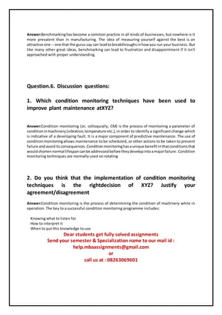 Answer:Benchmarkinghas become a common practice in all kinds of businesses, but nowhere is it
more prevalent than in manufacturing. The idea of measuring yourself against the best is an
attractive one -- one that the gurus say can leadtobreakthroughsinhow you run your business. But
like many other great ideas, benchmarking can lead to frustration and disappointment if it isn't
approached with proper understanding.
Question.6. Discussion questions:
1. Which condition monitoring techniques have been used to
improve plant maintenance atXYZ?
Answer:Condition monitoring (or, colloquially, CM) is the process of monitoring a parameter of
conditioninmachinery(vibration,temperature etc.), in order to identify a significant change which
is indicative of a developing fault. It is a major component of predictive maintenance. The use of
conditionmonitoringallows maintenance to be scheduled, or other actions to be taken to prevent
failure andavoiditsconsequences.Conditionmonitoringhasaunique benefitinthatconditionsthat
wouldshortennormal lifespancanbe addressedbefore theydevelopintoamajorfailure. Condition
monitoring techniques are normally used on rotating
2. Do you think that the implementation of condition monitoring
techniques is the rightdecision of XYZ? Justify your
agreement/disagreement
Answer:Condition monitoring is the process of determining the condition of machinery while in
operation. The key to a successful condition monitoring programme includes:
Knowing what to listen for
How to interpret it
When to put this knowledge to use
Dear students get fully solved assignments
Send your semester & Specialization name to our mail id :
help.mbaassignments@gmail.com
or
call us at : 08263069601
 