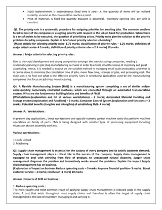 Stock replenishment is instantaneous (lead time is zero) i.e. the quantity of items will be realised
instantly, as soon as the consumption reaches a point.
Price of materials is fixed (no quantity discount is assumed).· Inventory carrying cost per unit is
constant.
Q3. The priority rule is a systematic procedure for assigning priorities for awaiting jobs. The common problem
faced in most of the companies is assigning priority with respect to the job on hand for production. When there
is a set of orders to be executed, the question of prioritising arises. Priority rules give the solution to the priority
problems faced by companies. Explain in brief about priority rules for scheduling?
(Major criteria for selecting priority rules- 1.75 marks; classification of priority rules – 1.25 marks; definition of
major criteria rules- 4.5 marks; definition of priority criteria rules – 2.5 marks) 10 marks
Answer : Major criteria for selecting priority rules :
Due to the rapid development and strong competition amongst the manufacturing companies, needing a
systematic planning in job shop manufacturing is crucial in order to enable smooth release of inventory and great
assembling. Hence, it is needed to expose on the suitable method in managing small scale production, and what is
it can be done to minimize the completion time of jobs, mean flow time, lateness of jobs, and processing cost. The
main aim is to find out what is the effective priority rules in scheduling application used by the manufacturing
companies that focus on job shop manufacturing.
Q4. A Flexible Manufacturing System (FMS) is a manufacturing system comprising a set of similar and/or
corresponding numerically controlled machines, which are connected through an automated transportation
system. What are the fundamental building blocks and benefits of FMS?
(Workstations.(explanation and list of various workstations) – 2 marks; Automated Material Handling and
Storage system.(explanation and functions) – 2 marks; Computer Control System.(explanation and functions) – 2
marks; Potential benefits (tangible and intangible) of establishing FMS- 4 marks)
Answer :A. Workstations :
In present day applications , these workstations are typically numeric control machine tools that perform machine
operations on family of parts. FMS is being designed with another type of processing equipment including
inspection station assembly work etc.
Various workstations :
1.Load/ unload
2. Machining
Q5. Supply chain management is essential for the success of every company and to satisfy customer demand.
Supply chain management plays a critical role in the success of the company. Supply chain management is
equipped to deal with anything from flow of products to unexpected natural disasters. Supply chain
management diagnoses the problem and innovatively works around the problems. Explain the impact Supply
chain management has on business.
(Explanation of impact on business Reduce operating costs – 3 marks; Improve financial position- 3 marks ; Boost
customer service – 3 marks; conclusion -1 mark) 10 marks
Answer : Impacts of SCM on business :
1. Reduce operating costs :
The most-sought and most common result of applying supply chain management is reduced costs in the supply
chain. A cost that exists throughout most supply chains and therefore is often the target of supply chain
management is the cost of inventory, managing it and carrying it.
 