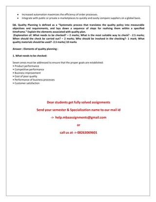 Increased automation maximizes the efficiency of order processes.
Integrate with public or private e-marketplaces to quickly and easily compare suppliers on a global basis.
Q6. Quality Planning is defined as a “Systematic process that translates the quality policy into measurable
objectives and requirements, and lays down a sequence of steps for realising them within a specified
timeframe.” Explain the elements associated with quality plan.
(Explanation of: What needs to be checked? – 2 marks; What is the most suitable way to check? - 2.5 marks;
When should the check be carried out? – 2 marks; Who should be involved in the checking?- 1 mark; What
quality materials should be used?- 2.5 marks) 10 marks
Answer : Elements of quality planning :
1. What needs to be checked:
Seven areas must be addressed to ensure that the proper goals are established:
• Product performance
• Competitive performance
• Business improvement
• Cost of poor quality
• Performance of business processes
• Customer satisfaction
Dear students get fully solved assignments
Send your semester & Specialization name to our mail id
-> help.mbaassignments@gmail.com
or
call us at -> 08263069601
 