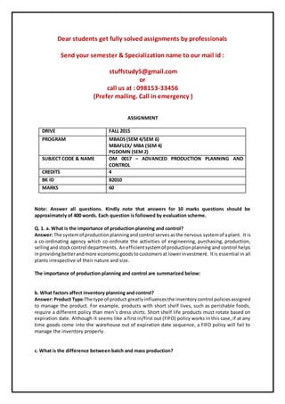 Dear students get fully solved assignments by professionals
Send your semester & Specialization name to our mail id :
stuffstudy5@gmail.com
or
call us at : 098153-33456
(Prefer mailing. Call in emergency )
ASSIGNMENT
DRIVE FALL 2015
PROGRAM MBADS (SEM 4/SEM 6)
MBAFLEX/ MBA (SEM 4)
PGDOMN (SEM 2)
SUBJECT CODE & NAME OM 0017 – ADVANCED PRODUCTION PLANNING AND
CONTROL
CREDITS 4
BK ID B2010
MARKS 60
Note: Answer all questions. Kindly note that answers for 10 marks questions should be
approximately of 400 words. Each question is followed by evaluation scheme.
Q. 1. a. What is the importance of production planning and control?
Answer: The systemof productionplanningandcontrol servesasthe nervous systemof aplant. It is
a co-ordinating agency which co-ordinate the activities of engineering, purchasing, production,
sellingandstockcontrol departments. Anefficientsystemof productionplanning and control helps
inprovidingbetterandmore economicgoodstocustomersat lowerinvestment. Itis essential in all
plants irrespective of their nature and size.
The importance of production planning and control are summarized below:
b. What factors affect inventory planning and control?
Answer: Product Type:The type of product greatlyinfluencesthe inventorycontrol policiesassigned
to manage the product. For example, products with short shelf lives, such as perishable foods,
require a different policy than men’s dress shirts. Short shelf life products must rotate based on
expiration date. Although it seems like a first in/first out (FIFO) policy works in this case, if at any
time goods come into the warehouse out of expiration date sequence, a FIFO policy will fail to
manage the inventory properly.
c. What is the difference between batch and mass production?
 