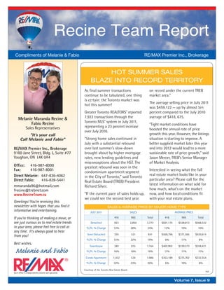 Recine Team Report
 Compliments of Melanie & Fabio                                                                         RE/MAX Premier Inc., Brokerage



                                                              HOT SUMMER SALES
                                                         BLAZE INTO RECORD TERRITORY
                                                   As ﬁnal summer transactions                            on record under the current TREB
                                                   continue to be tabulated, one thing                    market area.”
                                                   is certain: the Toronto market was
                                                                                                          The average selling price in July 2011
                                                   hot this summer!
                                                                                                          was $459,122 — up by almost ten
                                                   Greater Toronto REALTORS® reported                     percent compared to the July 2010
    Melanie Maranda Recine &                       7,922 transactions through the                         average of $418, 675.
          Fabio Recine                             Toronto MLS® system in July 2011,
                                                                                                          “Tight market conditions have
             Sales Representatives                 representing a 23 percent increase
                                                                                                          boosted the annual rate of price
                                                   over July 2010.
           "It's your call                                                                                growth this year. However, the listings
      Call Melanie and Fabio"                      “Strong home sales continued in                        situation is starting to improve. A
                                                   July with a substantial rebound                        better supplied market later this year
RE/MAX Premier Inc., Brokerage                     over last summer’s slow-down                           and into 2012 would lead to a more
9100 Jane Street, Bldg. L, Suite #77               brought about by higher mortgage                       sustainable rate of price growth,” said
Vaughan, ON L4K 0A4                                rates, new lending guidelines and                      Jason Mercer, TREB’s Senior Manager
                                                   misconceptions about the HST. The                      of Market Analysis.
Office: 416-987-8000                               greatest rebound was seen in the
Fax:      416-987-8001                                                                                    Interested in seeing what the fall
                                                   condominium apartment segment
Direct Melanie: 647-836-4062                                                                              real estate market looks like in your
                                                   in the City of Toronto,” said Toronto
Direct Fabio:   416-828-5441                       Real Estate Board (TREB) President
                                                                                                          particular area? Please call for the
mmaranda96@hotmail.com                                                                                    latest information on what sold for
                                                   Richard Silver.
frecine@trebnet.com                                                                                       how much, what’s on the market
www.RecineTeam.ca                                  “If the current pace of sales holds up,                now, and how local conditions ﬁt
                                                   we could see the second best year                      with your real estate plans.
Greetings! You’re receiving this
newsletter with hopes that you find it                                   SALES & AVERAGE PRICE BY MAJOR HOME TYPE
informative and entertaining.                           JULY 2011                               SALES                       AVERAGE PRICE

If you’re thinking of making a move, or                                         416             905      Total      416         905          Total
are just curious as to real estate trends                Detached               923             2,850    3,773   $691,175     $528,813      $568,532
in your area, please feel free to call at            Yr./Yr. % Change          12%              28%      24%       12%          10%           10%
any time. It’s always good to hear
from you!                                            Semi-Detached              320             521      841     $500,796     $371,366      $420,614
                                                     Yr./Yr. % Change          15%              22%      19%        6%          11%           8%
Best wishes,
                                                        Townhouse               349             815      1,164   $402,902     $339,373      $358,421
 Melanie and Fabio                                   Yr./Yr. % Change          16%              16%      16%       11%          11%           11%

                                                    Condo Apartment            1,452            534      1,986   $353,189     $275,702      $332,354
                                                     Yr./Yr. % Change          32%              23%      30%        6%          10%           8%

                                                   Courtesy of the Toronto Real Estate Board.
                                                                                                                                                     TREB
Each office is independently owned and operated.


                                                                                                                            Volume 7, Issue 9
 