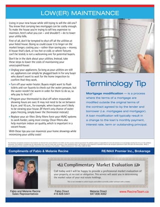Living in your new house while still trying to sell the old one?
You know that carrying two mortgages can be costly enough.
To make the house you’re trying to sell less expensive to
maintain, here’s what you can – and shouldn’t – do to lower
your utility bills.
First of all, don’t be tempted to shut off all the utilities at
your listed house. Doing so could cause it to linger on the
market longer, costing you – rather than saving you – money.
A house that’s dark, or too hot or cold, or where fixtures
can’t be tested, is not a welcoming one for potential buyers.
Don’t be in the dark about your utilities. Instead, take
these steps to lower the costs of maintaining your
unoccupied house:
 Unplug your appliances. So long as your utilities are still
on, appliances can simply be plugged back in for any buyer
who doesn’t want to wait for the home inspection to
confirm that they work.
 Turn off your water heater. Buyers might want to flush
toilets and run faucets to check out the water pressure, but
the water needn’t be warm in order for them to do so, so
why pay to heat it?
 Program your thermostat to shut off when reasonable
showing hours are over. It may not need to be on between
8 p.m. and 10 a.m., for example, when buyers aren’t likely
to be viewing your house. (If there’s any chance of water
pipes freezing, simply lower the thermostat instead.)
 Replace your air filter. Dirty filters force your HVAC systems
to work harder, using more energy. Clean filters also
help maintain indoor air quality, which is important in a
vacant house.
With these tips you can maximize your home showings while
minimizing your utility costs!
Low(er) Maintenance
Terminology Tip
Mortgage modification — is a process
where the terms of a mortgage are
modified outside the original terms of
the contract agreed to by the lender and
borrower (i.e. mortgagee and mortgagor).
A loan modification will typically result in
a change to the loan's monthly payment,
interest rate, term or outstanding principal.
4
The information and opinions contained in this newsletter are obtained from sources believed to be reliable, but their accuracy cannot be guaranteed. The publishers assume no responsibility for errors and omissions or for any damages resulting from the use of the published
information. This newsletter is provided with the understanding that it does not render legal, accounting, or other professional advice. Not intended to solicit properties or businesses listed for sale and agency agreements in place with other real estate brokers. Whole or
partial reproduction of this newsletter is forbidden without the written permission of the publisher. © Market Connections Inc.® 2012, Phone: (800) 387-6058.
www.RecineTeam.caMelanie Direct
647-836-4062
Fabio Direct
416-828-5441
Fabio and Melanie Recine
Sales Representatives
Compliments of Fabio  Melanie Recine RE/MAX Premier Inc., Brokerage
 