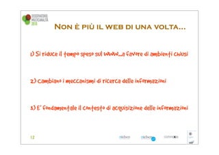 Non è più il web di una volta...


1) Si riduce il tempo speso sul WWW...a favore di ambienti chiusi


2) Cambiano i meccanismi di ricerca delle informazioni


3) E’ fondamentale il contesto di acquisizione delle informazioni
 