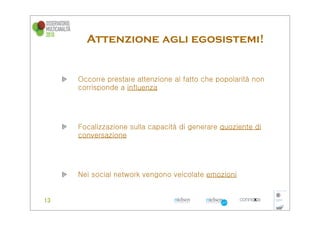 Attenzione agli egosistemi!


Occorre prestare attenzione al fatto che popolarità non
corrisponde a influenza




Focalizzazione sulla capacità di generare quoziente di
conversazione




Nei social network vengono veicolate emozioni
 