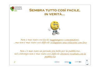 Sembra tutto così facile,
                     in verità...




       Non è mai stato così facile raggiungere i consumatori..
...ma non è mai stato così difficile sviluppare una relazione con loro



     Non c’è mai stato un periodo più bello per la pubblicità..
nel contempo non è mai stato così difficile ottenere risultati con la
                           pubblicità
 