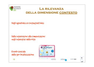 La rilevanza
               della dimensione contesto


Dagli hyperlinks ai contextual links



Dalle interruzioni alle comunicazioni
negli interstizi della vita



Il ruolo cruciale
della geo-localizzazione
 
