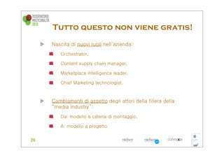 Tutto questo non viene gratis!
Nascita di nuovi ruoli nell’azienda:
   Orchestrator,

   Content supply chain manager,

   Marketplace intelligence leader,

   Chief Marketing technologist.



Cambiamenti di assetto degli attori della filiera della
“media industry”:
   Da: modello a catena di montaggio,

   A: modello a progetto.
 