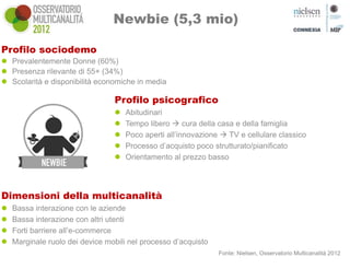 Newbie (5,3 mio)

Profilo sociodemo
 Prevalentemente Donne (60%)
 Presenza rilevante di 55+ (34%)
 Scolarità e disponibilità economiche in media

                                 Profilo psicografico
                                    Abitudinari
                                    Tempo libero  cura della casa e della famiglia
                                    Poco aperti all’innovazione  TV e cellulare classico
                                    Processo d’acquisto poco strutturato/pianificato
                                    Orientamento al prezzo basso




Dimensioni della multicanalità
   Bassa interazione con le aziende
   Bassa interazione con altri utenti
   Forti barriere all’e-commerce
   Marginale ruolo dei device mobili nel processo d’acquisto
                                                                Fonte: Nielsen, Osservatorio Multicanalità 2012
 