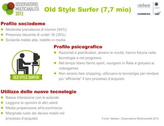 Old Style Surfer (7,7 mio)

Profilo sociodemo
 Moderata prevalenza di Uomini (54%)
 Presenza rilevante di under 35 (35%)
 Scolarità medio alta, reddito in media
                                  Profilo psicografico
                                   Razionali e pianificatori, amano le novità, hanno fiducia nella
                                    tecnologia e nel progresso
                                   Nel tempo libero fanno sport, navigano in Rete e giocano ai
                                    videogames
                                   Non amano fare shopping, utilizzano le tecnologie per rendere
                                    più “efficiente” il loro processo d’acquisto


Utilizzo delle nuove tecnologie
   Bassa interazione con le aziende
   Leggono le opinioni di altri utenti
   Media propensione all’e-commerce
   Marginale ruolo dei device mobili nel
    processo d’acquisto                                        Fonte: Nielsen, Osservatorio Multicanalità 2012
 