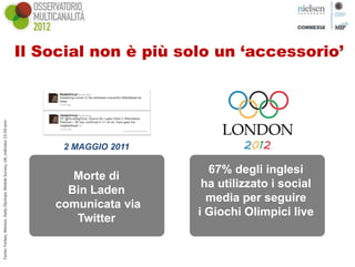 Il Social non è più solo un ‘accessorio’
Fonte: Forbes; Nielsen, Daily Olyimpic Mobile Survey, UK, individui 15‐54 anni




                                                                                       2 MAGGIO 2011

                                                                                                         67% degli inglesi
                                                                                         Morte di
                                                                                                        ha utilizzato i social
                                                                                        Bin Laden
                                                                                                         media per seguire
                                                                                      comunicata via
                                                                                                       i Giochi Olimpici live
                                                                                         Twitter
 