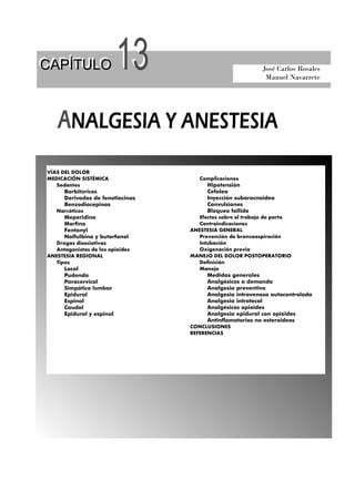 CAPÍTULO
CAPÍTULO

13

José Carlos Rosales
Manuel Navarrete

ANALGESIA Y ANESTESIA
VÍAS DEL DOLOR
MEDICACIÓN SISTÉMICA
Sedantes
Barbitúricos
Derivados de fenotiacinas
Benzodiacepinas
Narcóticos
Meperidina
Morfina
Fentanyl
Nalfulbina y butorfanol
Drogas disociativas
Antagonistas de los opioides
ANESTESIA REGIONAL
Tipos
Local
Pudenda
Paracervical
Simpático lumbar
Epidural
Espinal
Caudal
Epidural y espinal

Complicaciones
Hipotensión
Cefalea
Inyección subaracnoidea
Convulsiones
Bloqueo fallido
Efectos sobre el trabajo de parto
Contraindicaciones
ANESTESIA GENERAL
Prevención de broncoaspiración
Intubación
Oxigenación previa
MANEJO DEL DOLOR POSTOPERATORIO
Definición
Manejo
Medidas generales
Analgésicos a demanda
Analgesia preventiva
Analgesia intravenosa autocontrolada
Analgesia intratecal
Analgésicos opioides
Analgesia epidural con opioides
Antinflamatorios no esteroideos
CONCLUSIONES
REFERENCIAS

 