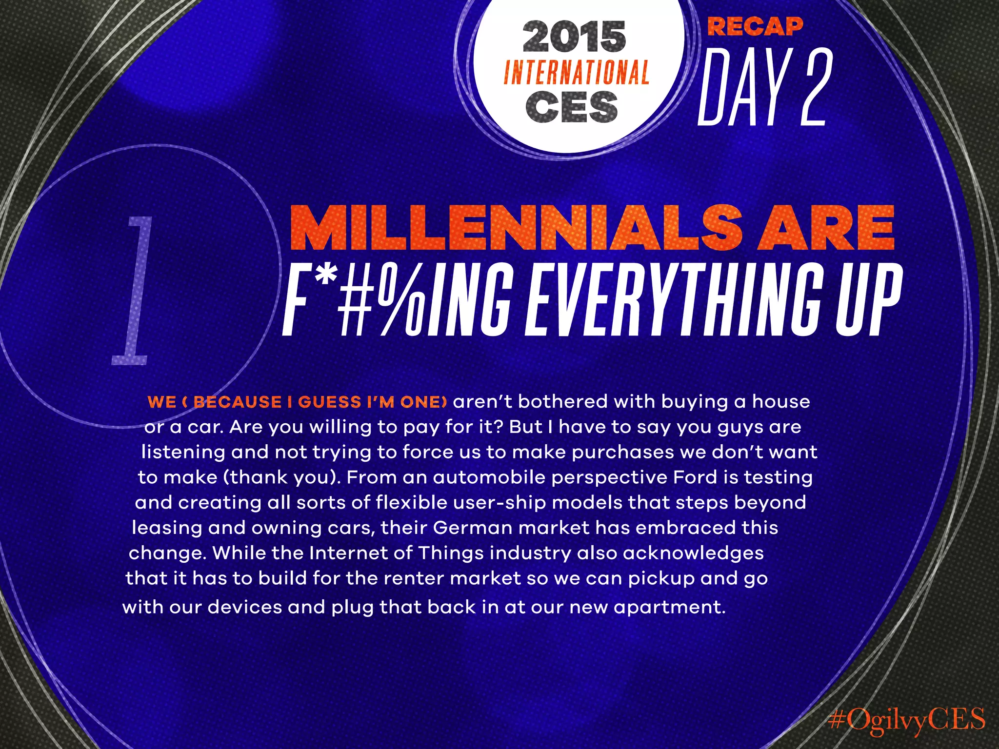RECAP
DAY2INTERNATIONAL
CES
2015
1
MILLENNIALS ARE
F*#%INGEVERYTHINGUP
WE ( BECAUSE I GUESS I’M ONE) aren’t bothered with buying a house
or a car. Are you willing to pay for it? But I have to say you guys are
listening and not trying to force us to make purchases we don’t want
to make (thank you). From an automobile perspective Ford is testing
and creating all sorts of flexible user-ship models that steps beyond
leasing and owning cars, their German market has embraced this
change. While the Internet of Things industry also acknowledges
that it has to build for the renter market so we can pickup and go
with our devices and plug that back in at our new apartment.
 