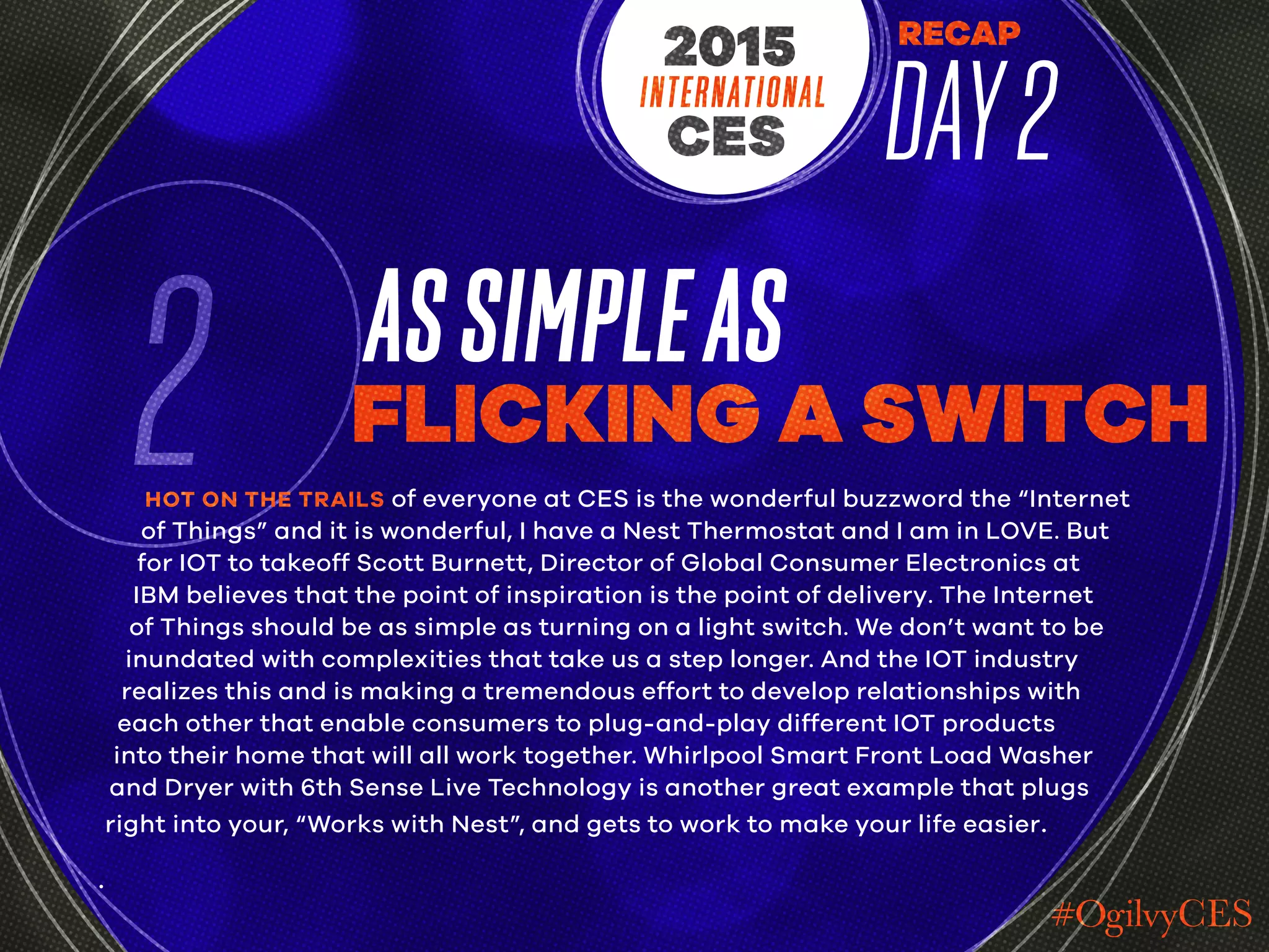 RECAP
DAY2INTERNATIONAL
CES
2015
2 ASSIMPLEAS
FLICKING A SWITCH
HOT ON THE TRAILS of everyone at CES is the wonderful buzzword the “Internet
of Things” and it is wonderful, I have a Nest Thermostat and I am in LOVE. But
for IOT to takeoff Scott Burnett, Director of Global Consumer Electronics at
IBM believes that the point of inspiration is the point of delivery. The Internet
of Things should be as simple as turning on a light switch. We don’t want to be
inundated with complexities that take us a step longer. And the IOT industry
realizes this and is making a tremendous effort to develop relationships with
each other that enable consumers to plug-and-play different IOT products
into their home that will all work together. Whirlpool Smart Front Load Washer
and Dryer with 6th Sense Live Technology is another great example that plugs
right into your, “Works with Nest”, and gets to work to make your life easier.
.
 
