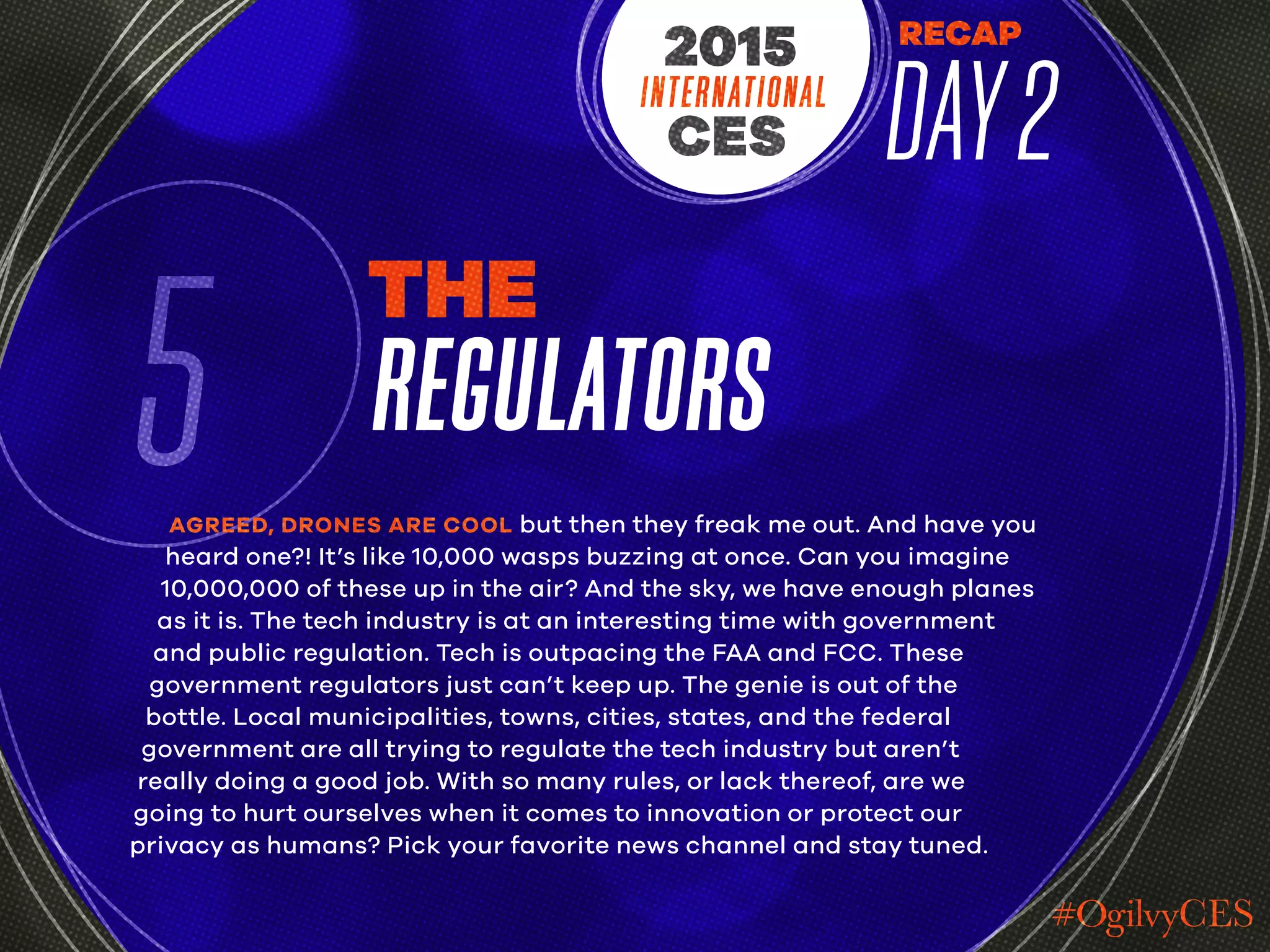 RECAP
DAY2INTERNATIONAL
CES
2015
5
THE
REGULATORS
AGREED, DRONES ARE COOL but then they freak me out. And have you
heard one?! It’s like 10,000 wasps buzzing at once. Can you imagine
10,000,000 of these up in the air? And the sky, we have enough planes
as it is. The tech industry is at an interesting time with government
and public regulation. Tech is outpacing the FAA and FCC. These
government regulators just can’t keep up. The genie is out of the
bottle. Local municipalities, towns, cities, states, and the federal
government are all trying to regulate the tech industry but aren’t
really doing a good job. With so many rules, or lack thereof, are we
going to hurt ourselves when it comes to innovation or protect our
privacy as humans? Pick your favorite news channel and stay tuned.
 