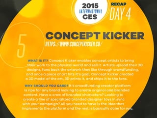 RECAP
DAY4INTERNATIONAL
CES
2015
5
CONCEPT KICKER
HTTPS://WWW.CONCEPTKICKER.CO/
WHAT IS IT? Concept Kicker enables concept artists to bring
their work to the physical world and sell it. Artists upload their 2D
designs, fans back the artwork they like through crowdfunding,
and once a piece of art hits it’s goal, Concept Kicker created
a 3D model of the art, 3D prints it, and ships it to the fans.
WHY SHOULD YOU CARE? It’s crowdfunding creator platform
is ripe for any brand looking to create original and branded
content. Have a crew of branded characters? Looking to
create a line of specialized branded designer toys in sync
with your campaign? All you need to have is the idea that
implements the platform and the rest is basically done for you.
 