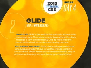 RECAP
DAY4INTERNATIONAL
CES
2015
2
GLIDE
HTTP://WWW.GLIDE.ME/
WHAT IS IT? Glide is the world’s first and only instant video
messenger app. The moment a user taps record, the video
message is sent simultaneously LIVE to recipients and
stored to the cloud for on-demand viewing anytime.
WHY SHOULD YOU CARE? Since chats no longer need to be
scheduled, users don’t have to wait for friends to start a
conversation. Which means your brand can literally play in
real-time with consumers on this ever growing platform.
 