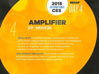 RECAP
DAY4INTERNATIONAL
CES
2015
4
AMPLIFIER
HTTP://AMPLIFIER.COM/
WHAT IS IT? Amplifier enables “community commerce”
for crowdfunded products via Kickstarter and Indiegogo.
So once a crowdfunded platform is successful you
can hit up Amplifier to make your merchandise
and ship it across the country to backers.
WHY SHOULD YOU CARE? If you have a crowdfunded
marketing execution, here is a great startup to turn
to to help reduce costs and ease logistics.
 
