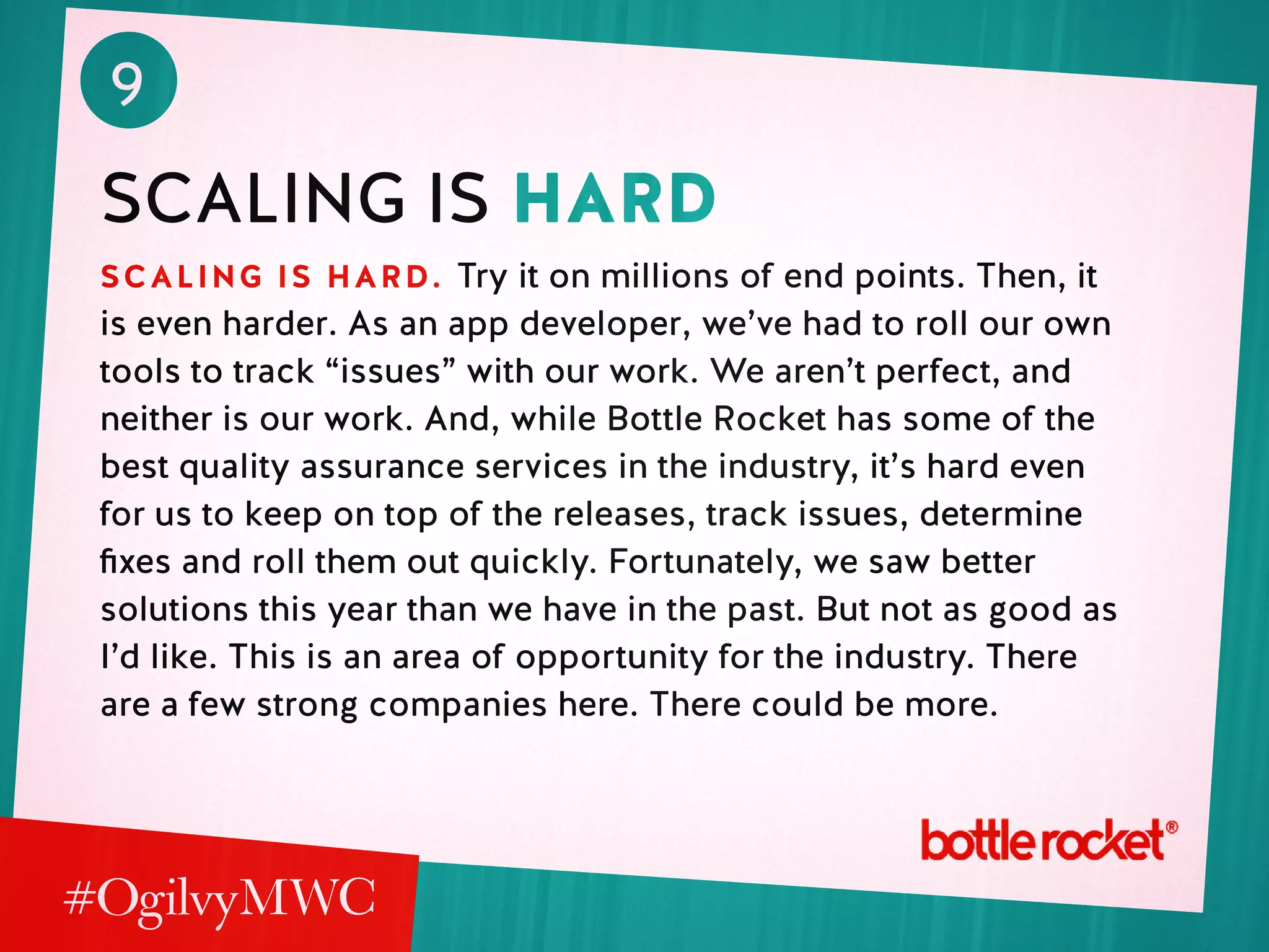 9
scaling is hard
scaling is hard. Try it on millions of end points. Then, it
is even harder. As an app developer, we’ve had to roll our own
tools to track “issues” with our work. We aren’t perfect, and
neither is our work. And, while Bottle Rocket has some of the
best quality assurance services in the industry, it’s hard even
for us to keep on top of the releases, track issues, determine
fixes and roll them out quickly. Fortunately, we saw better
solutions this year than we have in the past. But not as good as
I’d like. This is an area of opportunity for the industry. There
are a few strong companies here. There could be more.
 