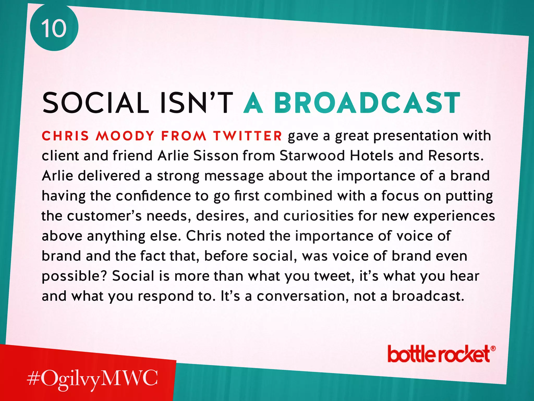 10
social isn’t a broadcast
chris moody from twitter gave a great presentation with
client and friend Arlie Sisson from Starwood Hotels and Resorts.
Arlie delivered a strong message about the importance of a brand
having the confidence to go first combined with a focus on putting
the customer’s needs, desires, and curiosities for new experiences
above anything else. Chris noted the importance of voice of
brand and the fact that, before social, was voice of brand even
possible? Social is more than what you tweet, it’s what you hear
and what you respond to. It’s a conversation, not a broadcast.
 