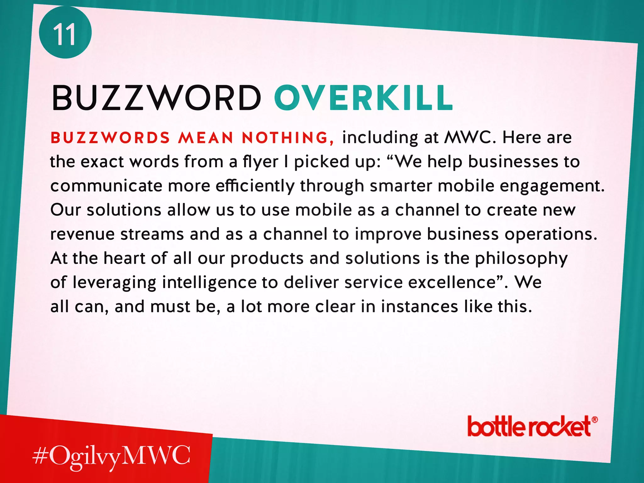 11
Buzzword overkill
buzzwords mean nothing, including at MWC. Here are
the exact words from a flyer I picked up: “We help businesses to
communicate more efficiently through smarter mobile engagement.
Our solutions allow us to use mobile as a channel to create new
revenue streams and as a channel to improve business operations.
At the heart of all our products and solutions is the philosophy
of leveraging intelligence to deliver service excellence”. We
all can, and must be, a lot more clear in instances like this.
 