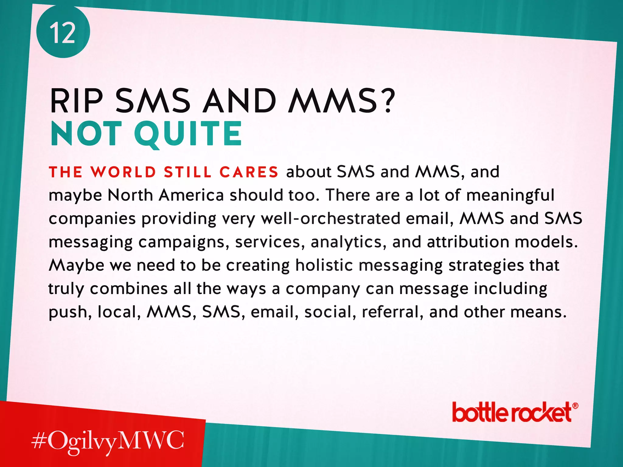 12
rip sms and mms?
not quite
the world still cares about SMS and MMS, and
maybe North America should too. There are a lot of meaningful
companies providing very well-orchestrated email, MMS and SMS
messaging campaigns, services, analytics, and attribution models.
Maybe we need to be creating holistic messaging strategies that
truly combines all the ways a company can message including
push, local, MMS, SMS, email, social, referral, and other means.
 