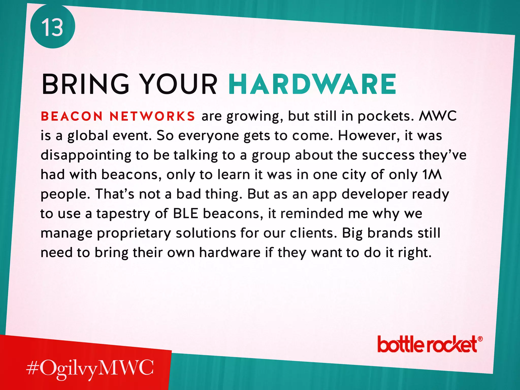13
bring your hardware
beacon networks are growing, but still in pockets. MWC
is a global event. So everyone gets to come. However, it was
disappointing to be talking to a group about the success they’ve
had with beacons, only to learn it was in one city of only 1M
people. That’s not a bad thing. But as an app developer ready
to use a tapestry of BLE beacons, it reminded me why we
manage proprietary solutions for our clients. Big brands still
need to bring their own hardware if they want to do it right.
 