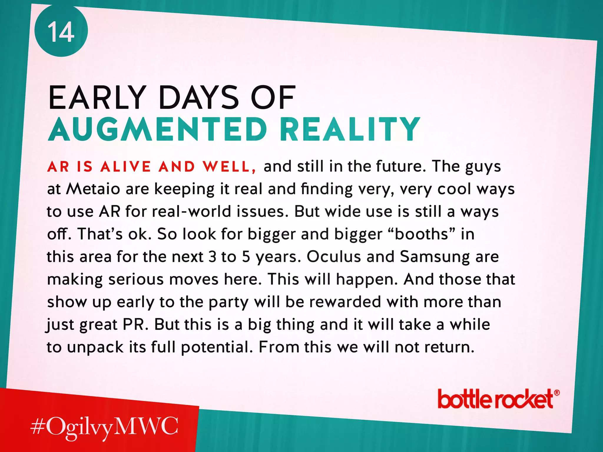 14
early days of
augmented reality
ar is alive and well, and still in the future. The guys
at Metaio are keeping it real and finding very, very cool ways
to use AR for real-world issues. But wide use is still a ways
off. That’s ok. So look for bigger and bigger “booths” in
this area for the next 3 to 5 years. Oculus and Samsung are
making serious moves here. This will happen. And those that
show up early to the party will be rewarded with more than
just great PR. But this is a big thing and it will take a while
to unpack its full potential. From this we will not return.
 