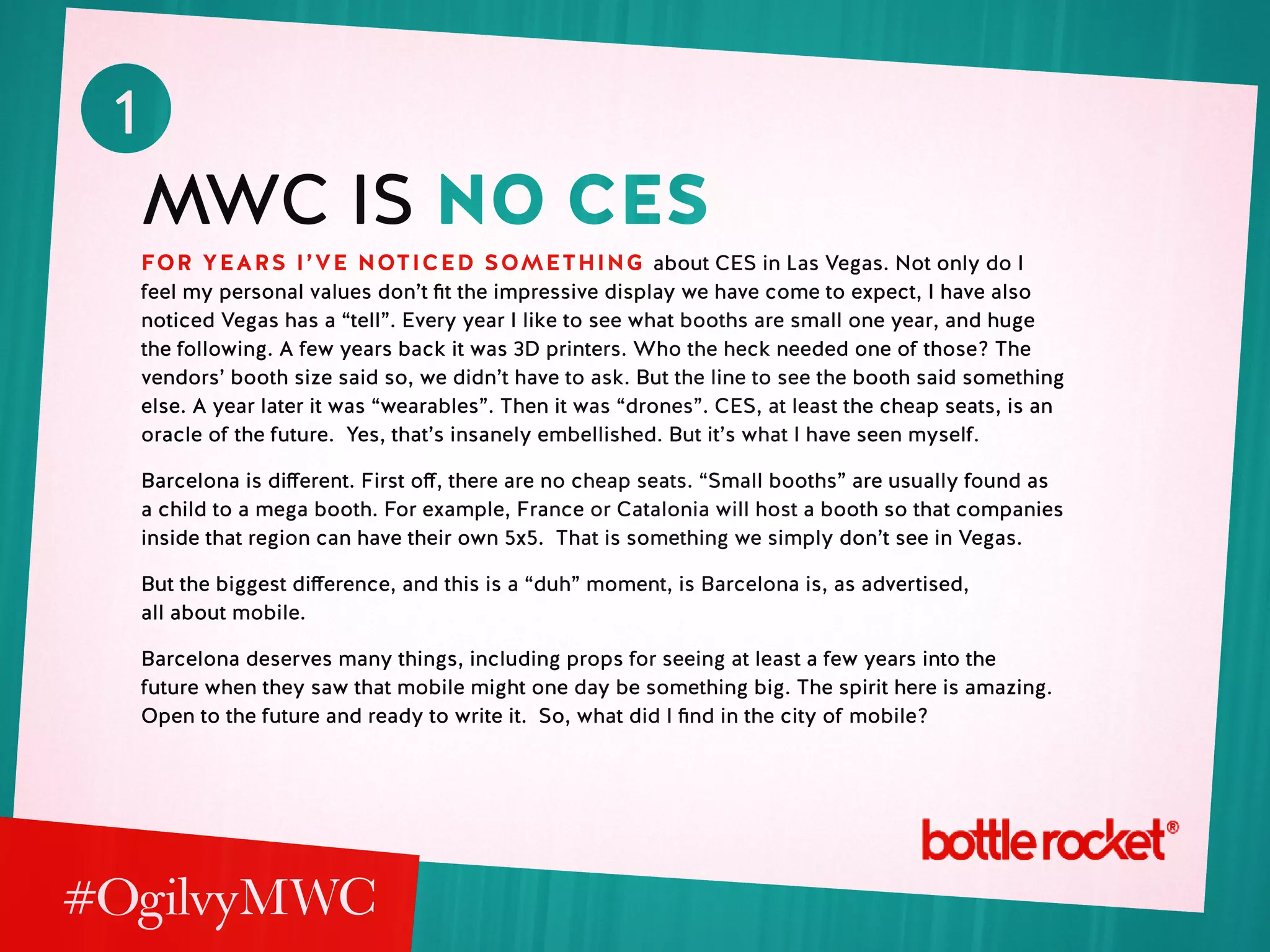 1
MWC is No CES
For years i’ve noticed something about CES in Las Vegas. Not only do I
feel my personal values don’t fit the impressive display we have come to expect, I have also
noticed Vegas has a “tell”. Every year I like to see what booths are small one year, and huge
the following. A few years back it was 3D printers. Who the heck needed one of those? The
vendors’ booth size said so, we didn’t have to ask. But the line to see the booth said something
else. A year later it was “wearables”. Then it was “drones”. CES, at least the cheap seats, is an
oracle of the future. Yes, that’s insanely embellished. But it’s what I have seen myself.
Barcelona is different. First off, there are no cheap seats. “Small booths” are usually found as
a child to a mega booth. For example, France or Catalonia will host a booth so that companies
inside that region can have their own 5x5. That is something we simply don’t see in Vegas.
But the biggest difference, and this is a “duh” moment, is Barcelona is, as advertised,
all about mobile.
Barcelona deserves many things, including props for seeing at least a few years into the
future when they saw that mobile might one day be something big. The spirit here is amazing.
Open to the future and ready to write it. So, what did I find in the city of mobile?
 