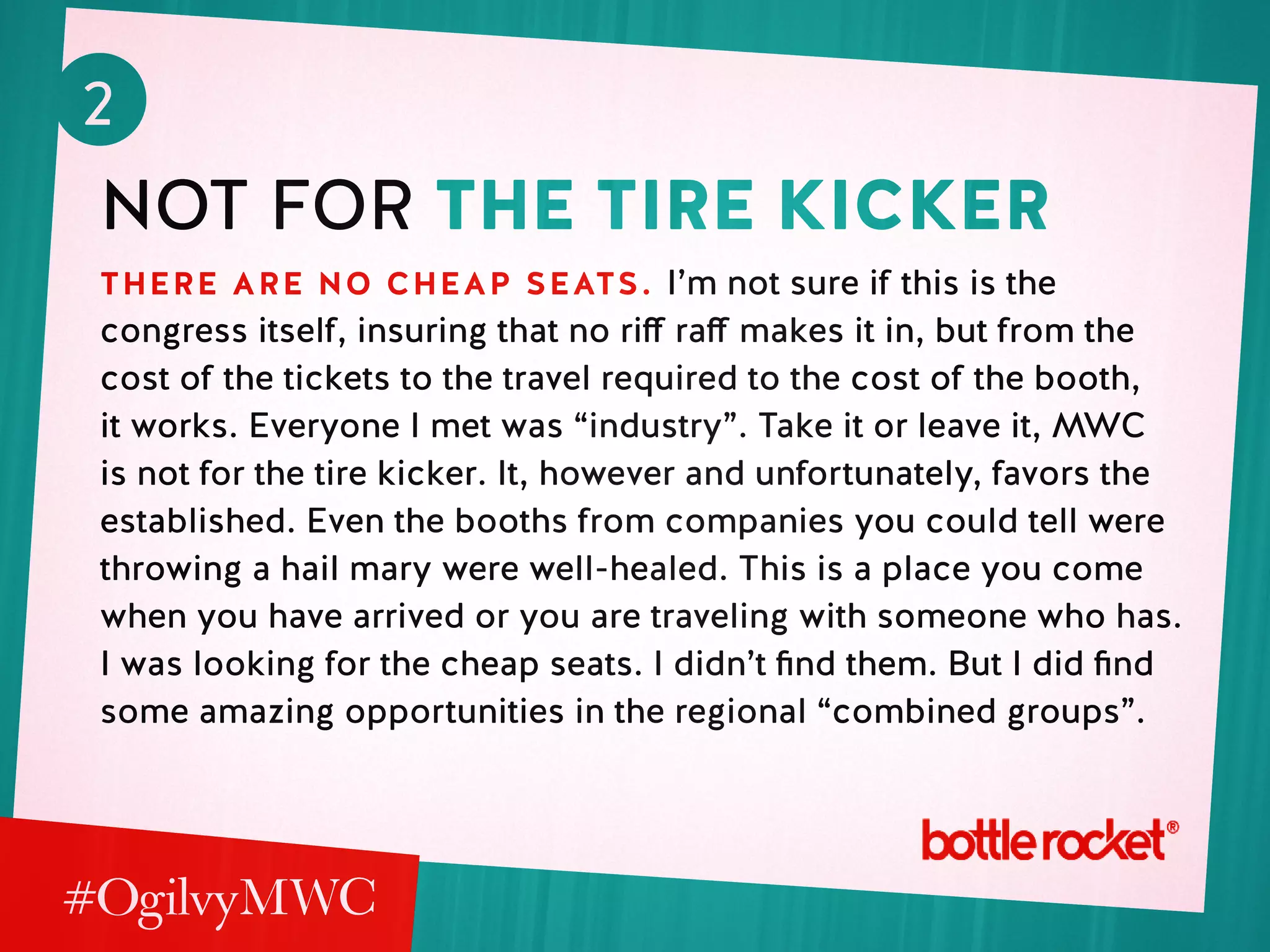 2
not for the tire kicker
there are no cheap seats. I’m not sure if this is the
congress itself, insuring that no riff raff makes it in, but from the
cost of the tickets to the travel required to the cost of the booth,
it works. Everyone I met was “industry”. Take it or leave it, MWC
is not for the tire kicker. It, however and unfortunately, favors the
established. Even the booths from companies you could tell were
throwing a hail mary were well-healed. This is a place you come
when you have arrived or you are traveling with someone who has.
I was looking for the cheap seats. I didn’t find them. But I did find
some amazing opportunities in the regional “combined groups”.
 